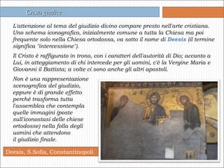 Deesis, S.Sofia, Constantinopoli L'attenzione al tema del giudizio divino compare presto nell'arte cristiana. Uno schema iconografico, inizialmente comune a tutta la Chiesa ma poi frequente solo nella Chiesa ortodossa, va sotto il nome di  Deesis  (il termine significa "intercessione"). Il Cristo è raffigurato in trono, con i caratteri dell'autorità di Dio; accanto a Lui, in atteggiamento di chi intercede per gli uomini, c'è la Vergine Maria e Giovanni il Battista; a volte ci sono anche gli altri apostoli.  Non è una rappresentazione  scenografica del giudizio,  eppure è di grande effetto  perché trasforma tutta  l'assemblea che contempla  quelle immagini (poste  sull'iconostasi delle chiese  ortodosse) nella folla degli  uomini che attendono  il giudizio finale.   Cristo giudice 