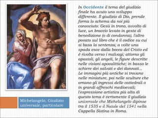 In  Occidente  il tema del giudizio finale ha avuto uno sviluppo differente. Il giudizio di Dio, prende forma lo schema da noi più conosciuto: Gesù in trono, avvolto di luce, un braccio levato in gesto di benedizione (o di condanna), l'altro posato sul libro che è il codice su cui si basa la sentenza; a volte una spada esce dalla bocca del Cristo ed è rivolta verso i malvagi; attorno gli apostoli, gli angeli, le figure descritte nelle visioni apocalittiche; in basso le schiere dei salvati e dei dannati...  Le immagini più antiche si trovano nelle miniature, poi nelle sculture che ornano gli ingressi delle cattedrali o in grandi affreschi medioevali; l'espressione artistica più alta di questo tema è certamente il giudizio universale che Michelangelo dipinse tra il 1535 e il Natale del 1541 nella Cappella Sistina in Roma. Michelangelo, Giudizio universale, particolare 