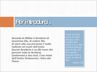 Per introdurci.. Come la cerva anela ai corsi d'acqua, così l'anima mia anela a te, o Dio. L'anima mia ha sete di Dio, del Dio vivente: quando verrò e vedrò il volto di Dio?  (salmo 42) Secondo la Bibbia il desiderio di incontrare Dio, di vedere Dio, di stare alla sua presenza è molto radicato nel cuore dell’uomo. Questo desiderio è un filo rosso che  percorre tutta la Scrittura. Limitiamoci a due testi, l’uno tratto dall’Antico Testamento, l’altro dal Nuovo. 