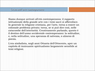 Cristo nell’arte contemporanea Siamo dunque arrivati all'età contemporanea: il rapporto istituzionale della grande arte con i temi sacri si affievolisce.  In generale la religione cristiana, per l'arte, torna a essere un colossale problema privato; torna, se si può dire così, nelle catacombe dell'interiorità. Creativamente parlando, questo è il destino dell'uomo occidentale contemporaneo: la solitudine, e, nella solitudine, una speranza di salvezza, o almeno di poesia. L'era simbolista, negli anni Ottanta dell'Ottocento, apre un capitolo di insinuante spiritualismo largamente sensibile ai temi religiosi.  