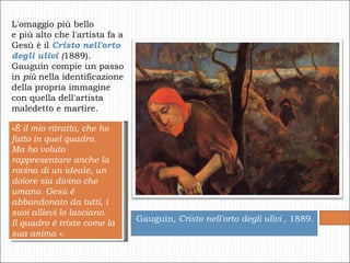 L'omaggio più bello  e più alto che l'artista fa a Gesù è il  Cristo nell'orto degli ulivi  ( 1889).  Gauguin compie un passo  in  più  nella identificazione  della propria immagine  con quella dell'artista  maledetto e martire.  Gauguin , Cristo nell'orto degli ulivi ,  1889.  «È il mio ritratto, che ho fatto in quel quadro.  Ma ho voluto rappresentare anche la rovina di un ideale, un dolore sia divino che umano. Gesù è abbandonato da tutti, i suoi allievi lo lasciano.  Il quadro è triste come la sua anima ». 