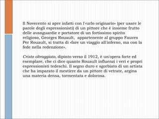 Il Novecento si apre infatti con l'«urlo originario» (per usare le parole degli espressionisti) di un pittore che è insieme frutto delle avanguardie e portatore di un fortissimo spirito religioso, Georges Rouault,  appartenente al gruppo Fauves Per Rouault, si tratta di «fare un viaggio all'inferno, ma con la fede nella redenzione». Cristo oltraggiato,  dipinto verso il 1912, è un'opera forte ed esemplare, che ci dice quanto Rouault influenzi i veri e propri espressionisti tedeschi. Il segno duro e sgorbiato di un artista che ha imparato il mestiere da un pittore di vetrate, argina una materia densa, tormentata e dolorosa.  