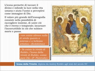 Icona della Trinità , dipinta da Andrej Rublév agli inizi del secolo XV L’icona permette di toccare il divino e infonde la luce nella vita umana e aiuta l’uomo a percepirsi come immagine di Dio. Il valore più grande dell’iconografia consiste nella possibilità di raccogliere insieme, di unire ciò che è eterno e temporale; incarnare l’incorruttibile in ciò che subisce morte e passa.  « Se esiste la trinità di Rublév, l’icona della trinità di Rublév, esiste pure Dio » (P. Florenskij ) « non esiste altrove nulla di simile quanto a potenza e a bellezza artistica » (Evdokimov) 