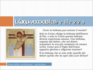 L’equivoco   della  bellezza Come la bellezza può salvare il mondo? Solo in Cristo rifulge la bellezza dell’Essere di Dio, e solo in Cristo questa bellezza diviene esperienza umana. Una bellezza, segnata dal dolore, che nel dolore acquisisce la sua più compiuta ed umana verità.   Come può il Figlio dell’Uomo apparire glorioso e sfigurato insieme? È la bellezza che si cela nelle smorfie del dolore quella che mi apre alla Luce divina? Icona della crocefissione - particolare 