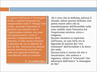 « L’essere dell’uomo è l’immagine di Dio, e poiché il peccato ha compenetrato tutto il “tempio” del creato, secondo l’Apostolo la persona non soltanto non è l’espressione esterna, ma anzi cela quest’essere. Come il peccato s’impadronisce della persona, il volto cessa d’essere la finestra da cui si effonde la luce di Dio. Viceversa la sublime ascesa spirituale accende nel volto uno sguardo luminoso, cancellando tutta la tenebra» P. FLORENSKIJ Se è vero che la bellezza salverà il mondo, allora questa bellezza non potrà essere altro che la manifestazione dell’Invisibile nelle cose visibili; sarà l’incontro fra l’esperienza estetica, etica e religiosa.  Questo incontro si esperisce nell’icona, in una lotta tra lo Sguardo di santità dei “vivi testimoni” dell’invisibile e la larva del male.  Questa lotta è contro ciò che è inautentico, che seduce e inganna, contro il “sensuale” che allontana dall’essere “a immagine di Dio”.  