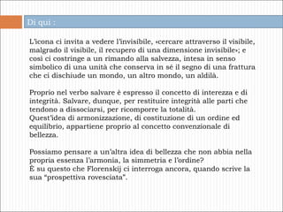 L’icona ci invita a vedere l’invisibile, «cercare attraverso il visibile, malgrado il visibile, il recupero di una dimensione invisibile»; e così ci costringe a un rimando alla salvezza, intesa in senso simbolico di una unità che conserva in sé il segno di una frattura che ci dischiude un mondo, un altro mondo, un aldilà.  Proprio nel verbo salvare è espresso il concetto di interezza e di integrità. Salvare, dunque, per restituire integrità alle parti che tendono a dissociarsi, per ricomporre la totalità.  Quest’idea di armonizzazione, di costituzione di un ordine ed equilibrio, appartiene proprio al concetto convenzionale di bellezza. Possiamo pensare a un’altra idea di bellezza che non abbia nella propria essenza l’armonia, la simmetria e l’ordine? È su questo che Florenskij ci interroga ancora, quando scrive la sua “prospettiva rovesciata”. Di qui : 