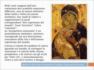 Nelle varie stagioni dell’arte coesistono due modalità espressive differenti, una di natura imitativa della realtà e l’altra di natura simbolica, due modi di vedere e rappresentare ai quali corrispondono “due esperienze del mondo”, l’una “interiore”, l’altra “esteriore”.  La “prospettiva rovesciata” è un procedimento simbolico, sintetico, corrisponde ad una determinata concezione della vita e dell’umana esperienza del mondo.  Madre di Dio della Tenerezza  di Vladimir Inizio del XII secolo L’icona ci chiede di cambiare il nostro sguardo sul mondo, di rinnegare la simmetria e il calcolo della visione prospettica, e di correre con gli occhi per “altre vie”, e miracolosamente riesce a non farci sentire a disagio. 