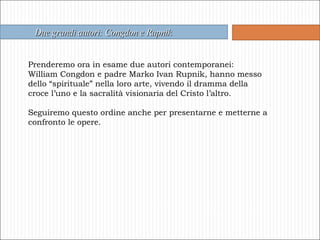 Due grandi autori: Congdon e Rupnik Prenderemo ora in esame due autori contemporanei: William Congdon e padre Marko Ivan Rupnik, hanno messo dello “spirituale” nella loro arte, vivendo il dramma della croce l’uno e la sacralità visionaria del Cristo l’altro. Seguiremo questo ordine anche per presentarne e metterne a confronto le opere. 