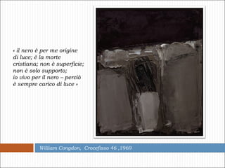 William Congdon,  Crocefisso 46  ,1969 « il nero è per me origine di luce; è la morte cristiana; non è superficie; non è solo supporto;  io vivo per il nero – perciò è sempre carico di luce » 