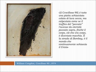 William Congdon, Crocifisso 90 ,1974 «[il Crocifisso 90]  è tutto una piatta schiacciata colata di lava secca, ma calpestata come se il traffico del “peccato” l’avesse da eternità passato sopra, finché il corpo, ciò che era corpo, è diventato macchia. È la strada di Bombay, è il mondo che continuamente schiaccia il Cristo » 