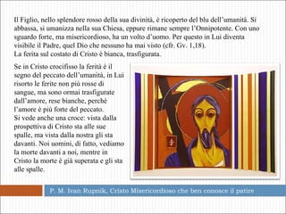 P. M. Ivan Rupnik, Cristo Misericordioso che ben conosce il patire  Il Figlio, nello splendore rosso della sua divinità, è ricoperto del blu dell’umanità. Si abbassa, si umanizza nella sua Chiesa, eppure rimane sempre l’Onnipotente. Con uno sguardo forte, ma misericordioso, ha un volto d’uomo. Per questo in Lui diventa visibile il Padre, quel Dio che nessuno ha mai visto (cfr. Gv. 1,18). La ferita sul costato di Cristo è bianca, trasfigurata.  Se in Cristo crocifisso la ferità è il segno del peccato dell’umanità, in Lui risorto le ferite non più rosse di sangue, ma sono ormai trasfigurate dall’amore, rese bianche, perché l’amore è più forte del peccato. Si vede anche una croce: vista dalla prospettiva di Cristo sta alle sue spalle, ma vista dalla nostra gli sta davanti. Noi uomini, di fatto, vediamo la morte davanti a noi, mentre in Cristo la morte è già superata e gli sta alle spalle.  