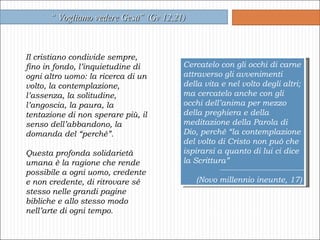 Il cristiano condivide sempre, fino in fondo, l’inquietudine di ogni altro uomo: la ricerca di un volto, la contemplazione, l’assenza, la solitudine, l’angoscia, la paura, la tentazione di non sperare più, il senso dell’abbandono, la domanda del “perché”.  Questa profonda solidarietà umana è la ragione che rende possibile a ogni uomo, credente e non credente, di ritrovare sé stesso nelle grandi pagine bibliche e allo stesso modo nell’arte di ogni tempo. “  Vogliamo vedere Gesù”   (Gv 12,21) Cercatelo con gli occhi di carne attraverso gli avvenimenti della vita e nel volto degli altri; ma cercatelo anche con gli occhi dell’anima per mezzo della preghiera e della meditazione della Parola di Dio, perché “la contemplazione del volto di Cristo non può che ispirarsi a quanto di lui ci dice la Scrittura”  (Novo millennio ineunte, 17) 