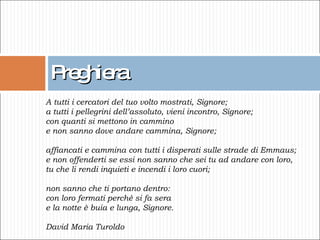 Preghiera A tutti i cercatori del tuo volto mostrati, Signore;  a tutti i pellegrini dell’assoluto, vieni incontro, Signore;  con quanti si mettono in cammino  e non sanno dove andare cammina, Signore;  affiancati e cammina con tutti i disperati sulle strade di Emmaus;  e non offenderti se essi non sanno che sei tu ad andare con loro,  tu che li rendi inquieti e incendi i loro cuori;  non sanno che ti portano dentro:  con loro fermati perché si fa sera e la notte è buia e lunga, Signore.    David Maria Turoldo 
