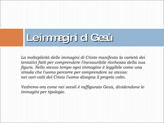 Le immagini di Gesù La molteplicità delle immagini di Cristo manifesta la varietà dei tentativi fatti per comprendere l'inesauribile ricchezza della sua figura. Nello stesso tempo ogni immagine è leggibile come una strada che l'uomo percorre per comprendere se stesso:  nei vari volti del Cristo l'uomo disegna il proprio volto. Vedremo ora come nei secoli è raffigurato Gesù, dividendone le immagini per tipologie. 
