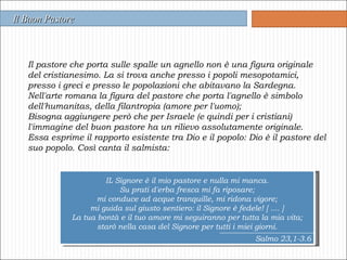 Il pastore che porta sulle spalle un agnello non è una figura originale del cristianesimo. La si trova anche presso i popoli mesopotamici, presso i greci e presso le popolazioni che abitavano la Sardegna.  Nell'arte romana la figura del pastore che porta l'agnello è simbolo dell'humanitas, della filantropia (amore per l'uomo);  Bisogna aggiungere però che per Israele (e quindi per i cristiani) l'immagine del buon pastore ha un rilievo assolutamente originale.  Essa esprime il rapporto esistente tra Dio e il popolo: Dio è il pastore del suo popolo. Così canta il salmista: Il Buon Pastore IL Signore è il mio pastore e nulla mi manca. Su prati d'erba fresca mi fa riposare; mi conduce ad acque tranquille, mi ridona vigore; mi guida sul giusto sentiero: il Signore è fedele! [ .... ] La tua bontà e il tuo amore mi seguiranno per tutta la mia vita; starò nella casa del Signore per tutti i miei giorni. Salmo 23,1-3.6 