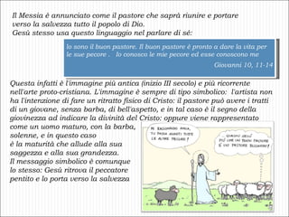 Il Messia è annunciato come il pastore che saprà riunire e portare verso la salvezza tutto il popolo di Dio. Gesù stesso usa questo linguaggio nel parlare di sé: lo sono il buon pastore. Il buon pastore è pronto a dare la vita per le sue pecore .  Io conosco le mie pecore ed esse conoscono me Giovanni 10, 11-14 Questa infatti è l'immagine più antica (inizio III secolo) e più ricorrente nell'arte proto-cristiana.   L'immagine è sempre di tipo simbolico:  l'artista non ha l'intenzione di fare un ritratto fisico di Cristo: il pastore può avere i tratti di un giovane, senza barba, di bell'aspetto, e in tal caso è il segno della giovinezza ad indicare la divinità del Cristo: oppure viene rappresentato come un uomo maturo, con la barba,  solenne, e in questo caso  è la maturità che allude alla sua  saggezza e alla sua grandezza.  Il messaggio simbolico è comunque  lo stesso: Gesù ritrova il peccatore  pentito e lo porta verso la salvezza 