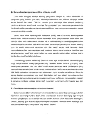 2
2.2 Guru sebagai pendorong pemikiran kritis dan kreatif
Guru boleh dianggap sebagai seorang pengusaha. Dengan itu, untuk memenuhi ciri
pengusaha yang dinamik, guru perlu mempunyai kemahiran dan sentiasa berupaya berfikir
secara inovatif dan kreatif. Oleh itu, peranan guru seterusnya ialah sebagai pendorong
pemikiran kritis dan kreatif anak muridnya. Tanggungjawab guru mendorong pemikiran kritis
dan kreatif adalah usaha ke arah pembinaan modal insan yang mampu membangunkan negara
menerusi pemikiran mereka.
Melalui Pelan Induk Pembangunan Pendidikan (PIPP) 2006-2010 usaha membangunkan
modal insan, tumpuan diberikan dalam melahirkan murid yang kompeten dalam sains dan
berdaya kreatif serta berkebolehan pasaran. Hal ini bererti setiap guru bertanggungjawab dalam
mendorong pemikiran murid yang kritis dan kreatif menerusi pengajaran guru. Apabila seorang
guru itu sendiri mempunyai pemikiran kritis dan kreatif, secara tidak langsung dapat
memperkasakan lagi gaya pemikiran anak muridnya supaya dapat menjana idea-idea baru
yang bernas dan kreatif agar dapat melahirkan murid yang kompeten dalam pelbagai bidang
dan berdaya kreatif serta berkebolehan.
Guru bertanggunjawab meransang pemikiran murid agar mampu berfikir pada tahap yang
tinggi dengan memilih strategi pengajaran yang berkesan. Antara tindakan guru yang boleh
merangsang pemikiran kritis dan kreatif murid adalah pemilihan teknik pembelajaran yang
memberi ruang kepada murid untuk meneliti, mengamati dan berfikir serta pembelajaran di luar
bilik darjah meluaskan pengalaman dan pengamatan murid terhadap persekitaran. Bukan itu
sahaja, keadah pembelajaran yang boleh dikendalikan oleh guru adalah penyediaan sumber
pengajaran dan pembelajaran yang mengajak murid-murid berfikir dan menyelesaikan masalah
di samping membaca pelbagai bahan ialah ransangan kemahiran berfikir kepada guru dan
murid.
2.3 Guru berperanan menggilap potensi murid-murid
Setiap manusia diberi kelebihan dan keistimewaan berbeza-beza. Bagi seorang guru, bukan
kelemahan seseorang murid itu dicari, tetapi keistimewaan itu dicari dan digilap agar menjadi
manusia yang berguna bukan sahaja untuk diri sendiri, malahan untuk mesyarakat dan negara.
Oleh itu, seorang guru itu harus bijak mencungkil bakat serta kebolehan murid-muridnya agar
tidak disia-siakan begitu sahaja bakat yang mereka peroleh.
 