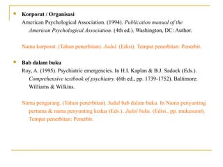  Korporat / Organisasi
American Psychological Association. (1994). Publication manual of the
American Psychological Association. (4th ed.). Washington, DC: Author.
Nama korporat. (Tahun penerbitan). Judul. (Edisi). Tempat penerbitan: Penerbit.
 Bab dalam buku
Roy, A. (1995). Psychiatric emergencies. In H.I. Kaplan & B.J. Sadock (Eds.).
Comprehensive textbook of psychiatry. (6th ed., pp. 1739-1752). Baltimore:
Williams & Wilkins.
Nama pengarang. (Tahun penerbitan). Judul bab dalam buku. In Nama penyunting
pertama & nama penyunting kedua (Eds.). Judul buku. (Edisi., pp. mukasurat).
Tempat penerbitan: Penerbit.
 