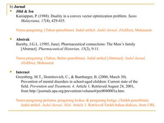 b) JurnalJurnal
 Jilid & Isu
Kaniappan, P. (1988). Duality in a convex vector optimization problem. Sains
Malaysiana, 17(4), 429-435.
Nama pengarang. (Tahun penerbitan). Judul artikel. Judul Jurnal, Jilid(Isu), Mukasurat.
 Abstrak
Burnby, J.G.L. (1985, June). Pharmaceutical connections: The Maw’s family
[Abstract]. Pharmaceutical Historian, 15(2), 9-11.
Nama pengarang. (Tahun, Bulan penerbitan). Judul artikel [Abstract]. Judul Jurnal,
Jilid(Isu), Mukasurat.
 Internet
Greenberg, M.T., Domitrovich, C., & Bumbarger, B. (2000, March 30).
Prevention of mental disorders in school-aged children: Current state of the
field. Prevention and Treatment, 4, Article 1. Retrieved August 24, 2001,
from http://journals.apa.org/prevention/volume4/pre0040001a.htm.
Nama pengarang pertama, pengarang kedua, & pengarang ketiga. (Tarikh penerbitan).
Judul artikel. Judul Jurnal, Jilid, Article 1. Retrieved Tarikh bahan diakses, from URL.
 