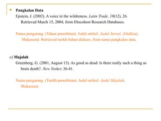  Pangkalan Data
Epstein, J. (2002). A voice in the wildreness. Latin Trade, 10(12), 26.
Retrieved March 15, 2004, from Ebscohost Research Databases.
Nama pengarang. (Tahun penerbitan). Judul artikel. Judul Jurnal, Jilid(Isu),
Mukasurat. Retrieved tarikh bahan diakses, from nama pangkalan data.
c) MajalahMajalah
Greenberg, G. (2001, August 13). As good as dead: Is there really such a thing as
brain death?. New Yorker, 36-41.
Nama pengarang. (Tarikh penerbitan). Judul artikel. Judul Majalah,
Mukasurat.
 