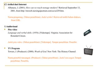 e) Artikel dari InternetArtikel dari Internet
Albanese, J. (2001). How can we reach teenage smokers? Retrieved September 13,
2001, from http://msweb.nursingspectrum.com/ce/ce229.htm.
Nama pengarang. (Tahun penerbitan). Judul artikel. Retrieved tarikh bahan diakses,
from URL.
f) AudiovisualAudiovisual
 Pita video
Language and verbal skills. (1976). [Videotape]. Virginia: Association for
Retarded Citizen.
Judul pita video. (Tahun penerbitan). [Videotape]. Tempat penerbitan: Penerbit.
 TV Program
Towers, J. (Producer). (2000). Wrath of God. New York: The History Channel.
Nama penerbit rancangan. (Producer). (Tahun penerbitan). Judul rancangan.Tempat
penerbitan: Penerbit.
 