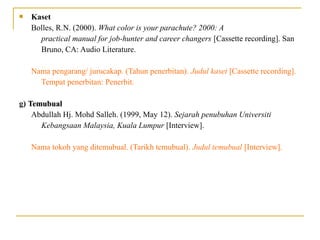  Kaset
Bolles, R.N. (2000). What color is your parachute? 2000: A
practical manual for job-hunter and career changers [Cassette recording]. San
Bruno, CA: Audio Literature.
Nama pengarang/ jurucakap. (Tahun penerbitan). Judul kaset [Cassette recording].
Tempat penerbitan: Penerbit.
g) TemubualTemubual
Abdullah Hj. Mohd Salleh. (1999, May 12). Sejarah penubuhan Universiti
Kebangsaan Malaysia, Kuala Lumpur [Interview].
Nama tokoh yang ditemubual. (Tarikh temubual). Judul temubual [Interview].
 
