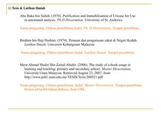 h) Tesis & Latihan IlmiahTesis & Latihan Ilmiah
Abu Baka bin Salleh. (1978). Purification and Immobilisation of Uricase for Use
in automated analysis. Ph.D Dissertation. University of St. Andrews.
Nama pengarang. (Tahun penerbitan) Judul. Ph. D Dissertation, Tempat penerbitan.
Ibrahim bin Haji Hashim. (1974). Peranan dan pengurusan zakat di Negeri Kedah.
Latihan Ilmiah. Universiti Kebangsaan Malaysia.
Nama pengarang. (Tahun penerbitan) Judul. Latihan Ilmiah. Tempat penerbitan
Meor Ahmad Shukri Bin Zainal Abidin. (2006). The study of e-book usage in
learning and teaching: primary and secondary school. Master Dissertation,
Universiti Utara Malaysia. Retrieved August 23, 2007, from
http://www.psb1.uum.edu.my/TESIS/Tesis/200521.pdf
Nama pengarang. (Tahun penerbitan). Judul. Master Dissertation. Tempat penerbitan.
Retreived tarikh bahan diakses, from URL.
 