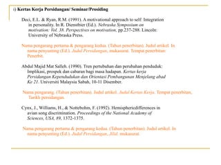 i) Kertas Kerja Persidangan/ Seminar/ProsidingKertas Kerja Persidangan/ Seminar/Prosiding
Deci, E.L. & Ryan, R.M. (1991). A motivational approach to self: Integration
in personality. In R. Dienstbier (Ed.). Nebraska Symposium on
motivation: Vol. 38. Perspectives on motivation, pp.237-288. Lincoln:
University of Nebraska Press.
Nama pengarang pertama & pengarang kedua. (Tahun penerbitan). Judul artikel. In
nama penyunting (Ed.). Judul Persidangan, mukasurat. Tempat penerbitan:
Penerbit.
Abdul Majid Mat Salleh. (1990). Tren pertubuhan dan perubahan penduduk:
Implikasi, prospek dan cabaran bagi masa hadapan. Kertas kerja
Persidangan Kependudukan dan Orientasi Pembangunan Menjelang abad
Ke 21. Universiti Malaysia Sabah, 10-11 Disember.
Nama pengarang. (Tahun penerbitan). Judul artikel. Judul Kertas Kerja. Tempat penerbitan,
Tarikh persidangan.
Cynx, J., Williams, H., & Nottebohm, F. (1992). Hemisphericdifferences in
avian song discrimination. Proceedings of the National Academy of
Sciences, USA, 89, 1372-1375.
Nama pengarang pertama & pengarang kedua. (Tahun penerbitan). Judul artikel. In
nama penyunting (Ed.). Judul Persidangan, Jilid, mukasurat.
 