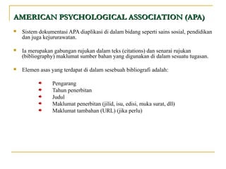  Sistem dokumentasi APA diaplikasi di dalam bidang seperti sains sosial, pendidikan
dan juga kejururawatan.
 Ia merupakan gabungan rujukan dalam teks (citations) dan senarai rujukan
(bibliography) maklumat sumber bahan yang digunakan di dalam sesuatu tugasan.
 Elemen asas yang terdapat di dalam sesebuah bibliografi adalah:
Pengarang
Tahun penerbitan
Judul
Maklumat penerbitan (jilid, isu, edisi, muka surat, dll)
Maklumat tambahan (URL) (jika perlu)
AMERICAN PSYCHOLOGICAL ASSOCIATION (APA)AMERICAN PSYCHOLOGICAL ASSOCIATION (APA)
 