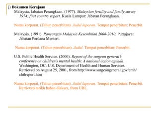j) Dokumen KerajaanDokumen Kerajaan
Malaysia, Jabatan Perangkaan. (1977). Malaysian fertility and family survey
1974: first country report. Kuala Lumpur: Jabatan Perangkaan.
Nama korporat. (Tahun penerbitan). Judul laporan. Tempat penerbitan: Penerbit.
Malaysia. (1991). Rancangan Malaysia Kesembilan 2006-2010. Putrajaya:
Jabatan Perdana Menteri.
Nama korporat. (Tahun penerbitan). Judul. Tempat penerbitan: Penerbit.
U.S. Public Health Service. (2000). Report of the surgeon general’s
conference on children’s mental health: A national action agenda.
Washington, DC: U.S. Department of Health and Human Services.
Retrieved on August 25, 2001, from http://www.surgeongeneral.gov/cmh/
chilreport.htm
Nama korporat. (Tahun penerbitan). Judul laporan. Tempat penerbitan: Penerbit.
Retrieved tarikh bahan diakses, from URL.
 