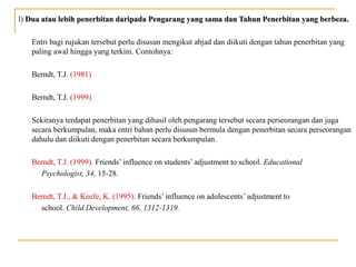 l) Dua atau lebih penerbitan daripada Pengarang yang sama dan Tahun Penerbitan yang berbeza.Dua atau lebih penerbitan daripada Pengarang yang sama dan Tahun Penerbitan yang berbeza.
Entri bagi rujukan tersebut perlu disusun mengikut abjad dan diikuti dengan tahun penerbitan yang
paling awal hingga yang terkini. Contohnya:
Berndt, T.J. (1981)
Berndt, T.J. (1999)
Sekiranya terdapat penerbitan yang dihasil oleh pengarang tersebut secara perseorangan dan juga
secara berkumpulan, maka entri bahan perlu disusun bermula dengan penerbitan secara perseorangan
dahulu dan diikuti dengan penerbitan secara berkumpulan.
Berndt, T.J. (1999). Friends’ influence on students’ adjustment to school. Educational
Psychologist, 34, 15-28.
Berndt, T.J., & Keefe, K. (1995). Friends’ influence on adolescents’ adjustment to
school. Child Development, 66, 1312-1319.
 