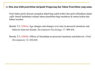 m) Dua atau lebih penerbitan daripada Pengarang dan Tahun Penerbitan yang sama.Dua atau lebih penerbitan daripada Pengarang dan Tahun Penerbitan yang sama.
Entri bahan perlu disusun mengikut abjad bagi judul artikel dan perlu diletakkan abjad
suffix (huruf tambahan) selepas tahun penerbitan bagi membeza di antara kedua-dua
bahan tersebut.
Berndt, T.J. (1981a). Age changes and changes over time in prosocial intentions and
behavior between friends. Development Psychology, 17, 408-416.
Berndt, T.J. (1981b). Effects of friendship on prosocial intentions and behavior. Child
Development, 52, 636-643.
 