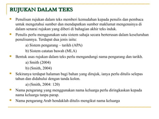 RUJUKAN DALAM TEKSRUJUKAN DALAM TEKS
 Penulisan rujukan dalam teks memberi kemudahan kepada penulis dan pembaca
untuk mengetahui sumber dan mendapatkan sumber maklumat mengenainya di
dalam senarai rujukan yang diberi di bahagian akhir teks induk.
 Penulis perlu menggunakan satu sistem sahaja secara berterusan dalam keseluruhan
penulisannya. Terdapat dua jenis iaitu:
a) Sistem pengarang – tarikh (APA)
b) Sistem catatan bawah (MLA)
 Bentuk asas rujukan dalam teks perlu mengandungi nama pengarang dan tarikh.
a) Smith (2004)
b) (Smith, 2004)
 Sekiranya terdapat halaman bagi bahan yang dirujuk, ianya perlu ditulis selepas
tahun dan didahului dengan tanda kolon.
a) (Smith, 2004: 120)
 Nama pengarang yang menggunakan nama keluarga perlu diringkaskan kepada
nama keluarga tanpa parap.
 Nama pengarang Arab hendaklah ditulis mengikut nama keluarga
 