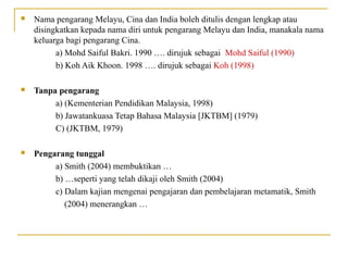  Nama pengarang Melayu, Cina dan India boleh ditulis dengan lengkap atau
disingkatkan kepada nama diri untuk pengarang Melayu dan India, manakala nama
keluarga bagi pengarang Cina.
a) Mohd Saiful Bakri. 1990 …. dirujuk sebagai Mohd Saiful (1990)
b) Koh Aik Khoon. 1998 …. dirujuk sebagai Koh (1998)
 Tanpa pengarang
a) (Kementerian Pendidikan Malaysia, 1998)
b) Jawatankuasa Tetap Bahasa Malaysia [JKTBM] (1979)
C) (JKTBM, 1979)
 Pengarang tunggal
a) Smith (2004) membuktikan …
b) …seperti yang telah dikaji oleh Smith (2004)
c) Dalam kajian mengenai pengajaran dan pembelajaran metamatik, Smith
(2004) menerangkan …
 
