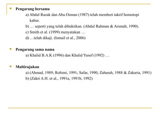  Pengarang bersama
a) Abdul Razak dan Abu Osman (1987) telah memberi takrif homotopi
kabur.
b) … seperti yang telah dibuktikan. (Abdul Rahman & Arsmah, 1990).
c) Smith et al. (1999) menyatakan …
d) …telah dikaji. (Ismail et al., 2006)
 Pengarang sama nama
a) Khalid B.A.K (1996) dan Khalid Yusof (1992) …
 Multirujukan
a) (Ahmad, 1989; Rohimi, 1991; Safar, 1990; Zaharah, 1988 & Zakaria, 1991)
b) (Zakri A.H. et al., 1991a, 1991b, 1992)
 