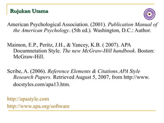 Rujukan UtamaRujukan Utama
American Psychological Association. (2001). Publication Manual of
the American Psychology. (5th ed.). Washington, D.C.: Author.
Maimon, E.P., Peritz, J.H., & Yancey, K.B. ( 2007). APA
Documnetation Style. The new McGraw-Hill handbook. Boston:
McGraw-Hill.
Scribe, A. (2006). Reference Elements & Citations.APA Style
Research Papers. Retrieved August 5, 2007, from http://www.
docstyles.com/apa13.htm.
http://apastyle.com
http://www.apa.org/software
 
