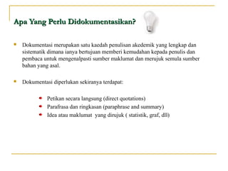 Apa Yang Perlu Didokumentasikan?Apa Yang Perlu Didokumentasikan?
 Dokumentasi merupakan satu kaedah penulisan akedemik yang lengkap dan
sistematik dimana ianya bertujuan memberi kemudahan kepada penulis dan
pembaca untuk mengenalpasti sumber maklumat dan merujuk semula sumber
bahan yang asal.
 Dokumentasi diperlukan sekiranya terdapat:
Petikan secara langsung (direct quotations)
Parafrasa dan ringkasan (paraphrase and summary)
Idea atau maklumat yang dirujuk ( statistik, graf, dll)
 