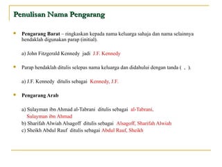  Pengarang Barat – ringkaskan kepada nama keluarga sahaja dan nama selainnya
hendaklah digunakan parap (initial).
a) John Fitzgerald Kennedy jadi J.F. Kennedy
 Parap hendaklah ditulis selepas nama keluarga dan didahului dengan tanda ( , ).
a) J.F. Kennedy ditulis sebagai Kennedy, J.F.
 Pengarang Arab
a) Sulayman ibn Ahmad al-Tabrani ditulis sebagai al-Tabrani,
Sulayman ibn Ahmad
b) Sharifah Alwiah Alsagoff ditulis sebagai Alsagoff, Sharifah Alwiah
c) Sheikh Abdul Rauf ditulis sebagai Abdul Rauf, Sheikh
Penulisan Nama PengarangPenulisan Nama Pengarang
 