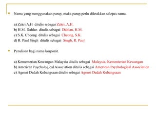  Nama yang menggunakan parap, maka parap perlu diletakkan selepas nama.
a) Zakri A.H ditulis sebagai Zakri, A.H.
b) H.M. Dahlan ditulis sebagai Dahlan, H.M.
c) S.K. Cheong ditulis sebagai Cheong, S.K.
d) R. Paul Singh ditulis sebagai Singh, R. Paul
 Penulisan bagi nama korporat.
a) Kementerian Kewangan Malaysia ditulis sebagai Malaysia, Kementerian Kewangan
b) American Psychological Association ditulis sebagai American Psychological Association
c) Agensi Dadah Kebangsaan ditulis sebagai Agensi Dadah Kebangsaan
 