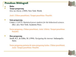Penulisan BibliografiPenulisan Bibliografi
a)a) BukuBuku
 Tanpa pengarang
Give me liberty. (1969). New York: World.
Judul. (Tahun penerbitan). Tempat penerbitan: Penerbit.
 Satu pengarang
Cohen, J. (1977). Statistical power analysis for the behavioral sciences.
(Rev. ed.). New York: Academic Press.
Nama pengarang. (Tahun penerbitan). Judul. (Edisi). Tempat penerbitan:
Penerbit.
 Dua pengarang
Smith, R.J., & Gibbs, M. (1994). Navigating the internet. Indianapolis:
Sams.
Nama pengarang pertama & nama pengarang kedua. (Tahun penerbitan).
Judul. Tempat penerbitan: Penerbit.
 