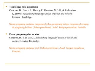  Tiga hingga lima pengarang
Cameron, D., Frazer, E., Harvey, P., Hampton, M.B.H., & Richardson,
K. (1992). Researching language: Issues of power and method.
London: Routledge.
Nama pengarang pertama, pengarang kedua, pengarang ketiga, pengarang keempat,
& pengarang kelima. (Tahun penerbitan). Judul. Tempat penerbitan: Penerbit.
 Enam pengarang dan ke atas
Cameron, D., et al. (1992). Researching language: Issues of power and
method. London: Routledge.
Nama pengarang pertama, et al. (Tahun penerbitan). Judul. Tempat penerbitan:
Penerbit.
 