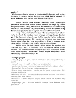 Soalan 3
Tulis beberapa nilai atau pengajaran yang kamu boleh dapati daripada petikan
di bawah ini. Panjang jawapan kamu mestilah tidak kurang daripada 50
patah perkataan. Tulis jawapan kamu dalam satu perenggan.

       Shahira terpilih untuk mewakili sekolahnya dalam pertandingan
perbahasan. Pertandingan itu akan bermula kira-kira dua minggu lagi. Setiap
hari pada pukul 4.00 petang, Shahira akan turun ke sekolah untuk berbincang
dengan tiga orang rakannya dan guru pembimbing mereka. Mereka berbincang
tentang persiapan, bahan-bahan rujukan, dan membuat latihan intensif.
       Setiap petang, Shahira bersiap awal untuk pergi ke sekolah. Dia tidak
mahu tiba lewat dan membuat rakan-rakannya tertunggu-tunggu. Sebelum
pergi, dia akan memberitahu ibunya. Shahira melakukan latihan perbahasan
dengan bersungguh-sungguh. Dia memberikan kerjasama yang sepenuhnya
kepada rakan-rakan dan guru pembimbingnya. Shahira berazam untuk
memenangi pertandingan itu dan mengharumkan nama sekolahnya.
       Shahira selalu bersedia dengan bahan bacaan dan rujukan yang
diperlukan agar dapat dibentangkan dalam perbincangan dengan rakan-
rakannya. Dia sentiasa memberi cadangan agar mutu perbahasan mereka
dapat dipertingkatkan. Rakan-rakan Shahira sangat menghormati sikap
Shahira yang berdedikasi dan rajin itu.

 Cadangan jawapan
-Menepati janji - berjumpa dengan rakan-rakan dan guru pembimbing di
sekolah
-Menepati masa - tiba lebih awal daripada yang dijanjikan
-Menghormati ibu bapa - memberitahu dan meminta izin ibu sebelum keluar
-Sepenuh hati - berlatih dengan bersungguh-sungguh
-Bekerja dalam satu pasukan - memberikan kerjasama kepada rakan-rakan
dan guru pembimbing
-Mempunyai matlamat - berazam untuk memenangi pertandingan tersebut dan
mengharumkan nama sekolah
-Berinisiatif - selalu bersedia dengan bahan bacaan dan rujukan yang
diperlukan
-Berpandangan jauh - sentiasa memberi cadangan untuk membaiki mutu
perbahasan
 