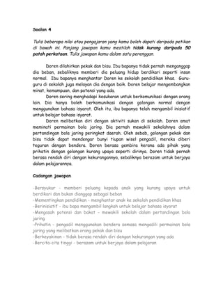 Soalan 4

Tulis beberapa nilai atau pengajaran yang kamu boleh dapati daripada petikan
di bawah ini. Panjang jawapan kamu mestilah tidak kurang daripada 50
patah perkataan. Tulis jawapan kamu dalam satu perenggan.

       Doren dilahirkan pekak dan bisu. Ibu bapanya tidak pernah menganggap
dia beban, sebaliknya memberi dia peluang hidup berdikari seperti insan
normal. Ibu bapanya menghantar Doren ke sekolah pendidikan khas. Guru-
guru di sekolah juga melayan dia dengan baik. Doren belajar mengembangkan
minat, kemampuan, dan potensi yang ada.
       Doren sering menghadapi kesukaran untuk berkomunikasi dengan orang
lain. Dia hanya boleh berkomunikasi dengan golongan normal dengan
menggunakan bahasa isyarat. Oleh itu, ibu bapanya telah mengambil inisiatif
untuk belajar bahasa isyarat.
       Doren melibatkan diri dengan aktiviti sukan di sekolah. Doren amat
meminati permainan bola jaring. Dia pernah mewakili sekolahnya dalam
pertandingan bola jaring peringkat daerah. Oleh sebab, golongan pekak dan
bisu tidak dapat mendengar bunyi tiupan wisel pengadil, mereka diberi
teguran dengan bendera. Doren berasa gembira kerana ada pihak yang
prihatin dengan golongan kurang upaya seperti dirinya. Doren tidak pernah
berasa rendah diri dengan kekurangannya, sebaliknya berazam untuk berjaya
dalam pelajarannya.

Cadangan jawapan

-Bersyukur - memberi peluang kepada anak yang kurang upaya untuk
berdikari dan bukan dianggap sebagai beban
-Mementingkan pendidikan - menghantar anak ke sekolah pendidikan khas
-Berinisiatif - ibu bapa mengambil langkah untuk belajar bahasa isyarat
-Mengasah potensi dan bakat - mewakili sekolah dalam pertandingan bola
jaring
-Prihatin - pengadil menggunakan bendera semasa mengadili permainan bola
jaring yang melibatkan orang pekak dan bisu
-Berkeyakinan - tidak berasa rendah diri dengan kekurangan yang ada
-Bercita-cita tinggi - berazam untuk berjaya dalam pelajaran
 