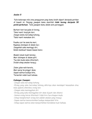 Soalan 5

Tulis beberapa nilai atau pengajaran yang kamu boleh dapati daripada petikan
di bawah ini. Panjang jawapan kamu mestilah tidak kurang daripada 50
patah perkataan. Tulis jawapan kamu dalam satu perenggan.

Berhati-hati berjalan di lorong,
Takut nanti terpijak duri;
Jangan selalu bercakap bohong,
Takut nanti memakan diri.

Puasku cari ke sana ke mari,
Rupanya disimpan di dalam laci;
Janganlah suka meninggi diri,
Kelak membuat kawan-kawan benci.

Masak ranum buah keranji,
Mari disimpan di dalam peti;
Tua dan muda sama dihormati,
Itulah sikap amalan terpuji.

Jalan-jalan naik kereta,
Mari pergi ke pinggir desa;
Sopan-santun budaya kita,
Terserlah indah budi bahasa.

Cadangan Jawapan:
-Jangan suka bercakap bohong
-Orang yang suka bercakap bohong akhirnya akan mendapat kesusahan atau
malu apabila diketahui orang lain
-Jangan suka meninggikan diri
-Orang yang suka meninggikan diri akan dijauhi dan dibenci
-Semua orang harus dihormati tidak kira tua ataupun muda
-Sikap menghormati orang lain adalah amalan yang terpuji
-Sopan-santun mencerminkan budaya masyarakat kita
-Sikap sopan-santun akan menyerlahkan keindahan budi bahasa
 