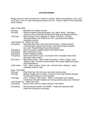 CATATAN HARIAN


Minggu lalu kamu telah menyertai kem motivasi di sekolah. Aktiviti yang diadakan untuk murid-
murid tahun enam itu telah berlangsung selama dua hari. Tuliskan catatan harian sepanjang
aktiviti tersebut.


Sabtu, 6 Mac 2008
8:00 pagi     - Mendaftar diri di dewan sekolah.
9:00 pagi     - Taklimat ringkas tentang penginapan dan jadual aktiviti. Kemudian
                menyusun kerusi meja dan membersihkan kelas yang dijadikan bilik tidur.
10:00 pagi    - Wisel berbunyi. Kami bergegas ke dewan. Ceramah 1 bertajuk
                “Membuka Minda“ oleh Cikgu Anas. Kami juga dipecahkan kepada
                beberapa kumpulan.
12:00 tengah hari - Makan dan rehat.
2:00 petang - Sekali lagi wisel ditiup. Kami berkumpul di dewan. Setiap kumpulan
                membincangkan sebuah tajuk khusus. Tajuk perbincangan kumpulan
                kami ialah “Faedah Belajar Secara Berkumpulan“.
3:00 petang - Semua kumpulan membentangkan hasil perbincangan.
4:30 petang - Minum petang dan rehat.
5:30 petang - Riadah di padang sekolah.
7:00 petang - Murid-murid Islam ke surau, murid bukan Islam menghadiri kelas moral.
                Kemudian makan malam.
9:00 malam - Wisel berbunyi lagi. Latihan Dalam Kumpulan 1 (LDK1) dengan tema
                “Bersatu Teguh“ memang menyeronokkan. Kami sedar betapa pentingnya
                hidup bekerjasama.
10:00 malam - Tidur. Rasa gembira kerana tidur beramai-ramai walaupun hanya
                berkatilkan susunan meja.
Ahad, 7 Mac 2008
6:00 pagi     - Wisel ditiup lagi. Kami ke surau, kemudian senaman pagi.
8:00 pagi     - Selepas sarapan kami ke dewan. Ceramah 2 oleh Cikgu Mardiah bertajuk
                "Di mana ada kemahuan, di situ ada jalan“.
10:00 pagi    - LDK 2. Temanya ”Titian Hidup”. Aktiviti ini berfaedah kerana dapat
                 memberikan keinsafan kepada kami tentang cabaran yang akan ditempuhi.
12:00 tengah hari - Makan dan rehat.
2:00 petang - Ceramah akhir oleh Guru Besar bertajuk “Yakin Boleh“.
3:00 petang   - Bersurai dengan laungan ‘Kami Boleh!’. Tergambar kepuasan pada
                wajah kami yang penuh semangat.
 