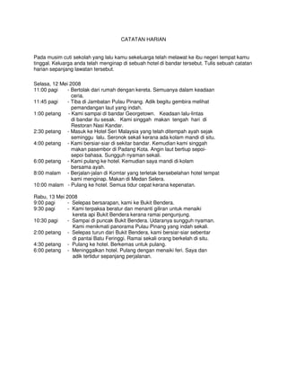 CATATAN HARIAN


Pada musim cuti sekolah yang lalu kamu sekeluarga telah melawat ke ibu negeri tempat kamu
tinggal. Keluarga anda telah menginap di sebuah hotel di bandar tersebut. Tulis sebuah catatan
harian sepanjang lawatan tersebut.

Selasa, 12 Mei 2008
11:00 pagi    - Bertolak dari rumah dengan kereta. Semuanya dalam keadaan
                ceria.
11:45 pagi    - Tiba di Jambatan Pulau Pinang. Adik begitu gembira melihat
                pemandangan laut yang indah.
1:00 petang - Kami sampai di bandar Georgetown. Keadaan lalu-lintas
                di bandar itu sesak. Kami singgah makan tengah hari di
                Restoran Nasi Kandar.
2:30 petang - Masuk ke Hotel Seri Malaysia yang telah ditempah ayah sejak
                seminggu lalu. Seronok sekali kerana ada kolam mandi di situ.
4:00 petang - Kami bersiar-siar di sekitar bandar. Kemudian kami singgah
                makan pasembor di Padang Kota. Angin laut bertiup sepoi-
                sepoi bahasa. Sungguh nyaman sekali.
6:00 petang - Kami pulang ke hotel. Kemudian saya mandi di kolam
                bersama ayah.
8:00 malam - Berjalan-jalan di Komtar yang terletak bersebelahan hotel tempat
                kami menginap. Makan di Medan Selera.
10:00 malam - Pulang ke hotel. Semua tidur cepat kerana kepenatan.

Rabu, 13 Mei 2008
9:00 pagi     - Selepas bersarapan, kami ke Bukit Bendera.
9:30 pagi     - Kami terpaksa beratur dan menanti giliran untuk menaiki
                kereta api Bukit Bendera kerana ramai pengunjung.
10:30 pagi    - Sampai di puncak Bukit Bendera. Udaranya sungguh nyaman.
                Kami menikmati panorama Pulau Pinang yang indah sekali.
2:00 petang - Selepas turun dari Bukit Bendera, kami bersiar-siar sebentar
                di pantai Batu Feringgi. Ramai sekali orang berkelah di situ.
4:30 petang - Pulang ke hotel. Berkemas untuk pulang.
6:00 petang - Meninggalkan hotel. Pulang dengan menaiki feri. Saya dan
                adik tertidur sepanjang perjalanan.
 