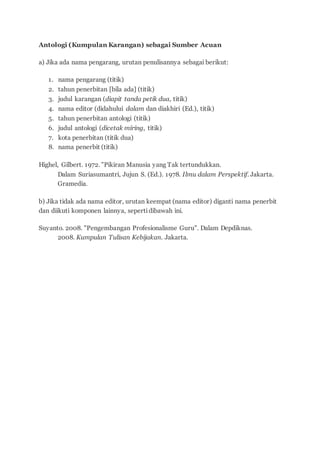 Antologi (Kumpulan Karangan) sebagai Sumber Acuan
a) Jika ada nama pengarang, urutan penulisannya sebagai berikut:
1. nama pengarang (titik)
2. tahun penerbitan [bila ada] (titik)
3. judul karangan (diapit tanda petik dua, titik)
4. nama editor (didahului dalam dan diakhiri (Ed.), titik)
5. tahun penerbitan antologi (titik)
6. judul antologi (dicetak miring, titik)
7. kota penerbitan (titik dua)
8. nama penerbit (titik)
Highel, Gilbert. 1972. "Pikiran Manusia yang Tak tertundukkan.
Dalam Suriasumantri, Jujun S. (Ed.). 1978. Ilmu dalam Perspektif. Jakarta.
Gramedia.
b) Jika tidak ada nama editor, urutan keempat (nama editor) diganti nama penerbit
dan diikuti komponen lainnya, sepertidibawah ini.
Suyanto. 2008. "Pengembangan Profesionalisme Guru". Dalam Depdiknas.
2008. Kumpulan Tulisan Kebijakan. Jakarta.
 