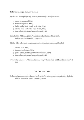 Internet sebagai Sumber Acuan
a) Jika ada nama pengarang, urutan penulisannya sebagai berikut:
1. nama pengarang (titik)
2. tahun mengakses (titik)
3. judul artikel (apit tanda petik dua, titik)
4. alamat situs (didahului kata dalam, titik)
5. tanggal pengaksesan/pengunduhan (titik)
Jamaluddin, Akhmad. 2009. "Manajemen Pendidikan Masa Kini".
Dalam www.wikipedia. 2 Desember.
b) Jika tidak ada nama pengarang, urutan penulisannya sebagai berikut:
1. alamat situs (titik)
2. tahun pengaksesan (titik)
3. judul artikel/berita (apit tanda petik dua, titik)
4. tanggal pengaksesan/pengunduhan (titik)
www.wikipedia. 2009. "Korban Pesawat yang Selamat Hari ini Mulai Ditemukan". 7
Juli.
DAFTAR PUSTAKA
Yulianto, Bambang. 2009. Penuntun Praktis Berbahasa Indonesia dengan Baik dan
Benar. Surabaya: Unesa University Press.
 