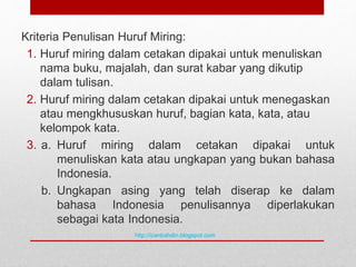 Kriteria Penulisan Huruf Miring:
1. Huruf miring dalam cetakan dipakai untuk menuliskan
nama buku, majalah, dan surat kabar yang dikutip
dalam tulisan.
2. Huruf miring dalam cetakan dipakai untuk menegaskan
atau mengkhususkan huruf, bagian kata, kata, atau
kelompok kata.
3. a. Huruf miring dalam cetakan dipakai untuk
menuliskan kata atau ungkapan yang bukan bahasa
Indonesia.
b. Ungkapan asing yang telah diserap ke dalam
bahasa Indonesia penulisannya diperlakukan
sebagai kata Indonesia.
http://izanbahdin.blogspot.com
 
