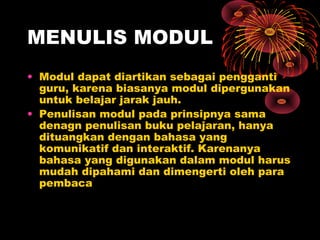 MENULIS MODUL
• Modul dapat diartikan sebagai pengganti
guru, karena biasanya modul dipergunakan
untuk belajar jarak jauh.
• Penulisan modul pada prinsipnya sama
denagn penulisan buku pelajaran, hanya
dituangkan dengan bahasa yang
komunikatif dan interaktif. Karenanya
bahasa yang digunakan dalam modul harus
mudah dipahami dan dimengerti oleh para
pembaca

 